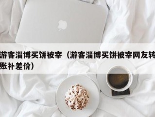 游客淄博买饼被宰（游客淄博买饼被宰网友转账补差价）