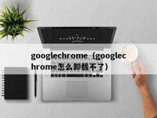 googlechrome（googlechrome怎么卸载不了）