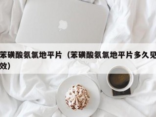 苯磺酸氨氯地平片（苯磺酸氨氯地平片多久见效）