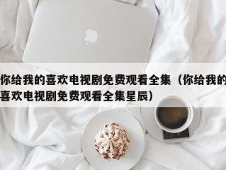 你给我的喜欢电视剧免费观看全集（你给我的喜欢电视剧免费观看全集星辰）