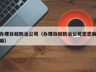 办理白蚁防治公司（办理白蚁防治公司密密麻麻）