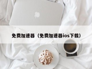 免费加速器（免费加速器ios下载）