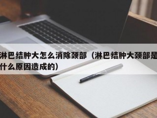 淋巴结肿大怎么消除颈部（淋巴结肿大颈部是什么原因造成的）