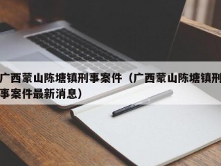 广西蒙山陈塘镇刑事案件（广西蒙山陈塘镇刑事案件最新消息）