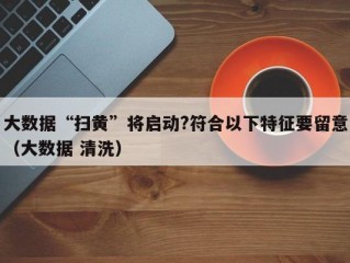 大数据“扫黄”将启动?符合以下特征要留意（大数据 清洗）