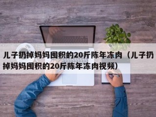 儿子扔掉妈妈囤积的20斤陈年冻肉（儿子扔掉妈妈囤积的20斤陈年冻肉视频）