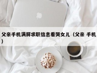 父亲手机满屏求职信息看哭女儿（父亲 手机）