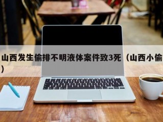 山西发生偷排不明液体案件致3死（山西小偷）