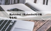 宋plusdmi（宋plusdmi可以跑专车吗）