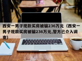 西安一男子现款买房被骗236万元（西安一男子现款买房被骗236万元,警方已介入调查）