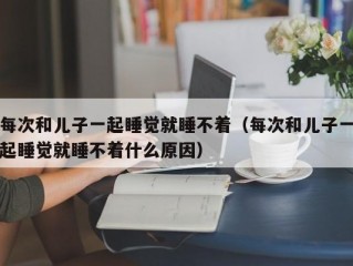 每次和儿子一起睡觉就睡不着（每次和儿子一起睡觉就睡不着什么原因）