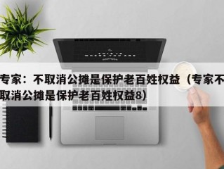 专家：不取消公摊是保护老百姓权益（专家不取消公摊是保护老百姓权益8）