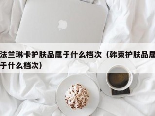 法兰琳卡护肤品属于什么档次（韩束护肤品属于什么档次）