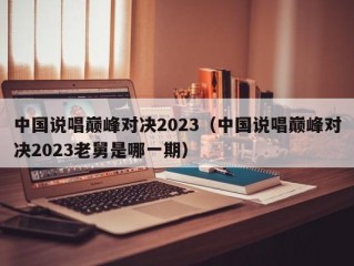 中国说唱巅峰对决2023（中国说唱巅峰对决2023老舅是哪一期）