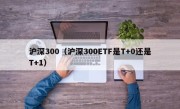 沪深300（沪深300ETF是T+0还是T+1）