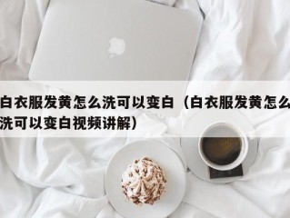 白衣服发黄怎么洗可以变白（白衣服发黄怎么洗可以变白视频讲解）