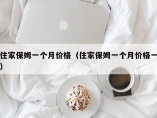 住家保姆一个月价格（住家保姆一个月价格一）