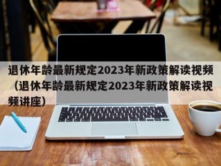 退休年龄最新规定2023年新政策解读视频（退休年龄最新规定2023年新政策解读视频讲座）