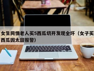 女生同情老人买5西瓜切开发现全坏（女子买西瓜因太甜报警）