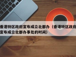 香港特区政府宣布成立北都办（香港特区政府宣布成立北都办事处的时间）