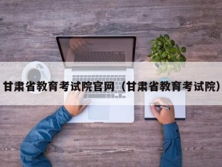 甘肃省教育考试院官网（甘肃省教育考试院）