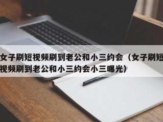 女子刷短视频刷到老公和小三约会（女子刷短视频刷到老公和小三约会小三曝光）