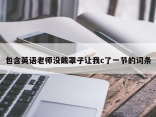 包含英语老师没戴罩子让我c了一节的词条