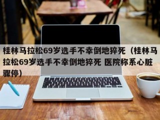 桂林马拉松69岁选手不幸倒地猝死（桂林马拉松69岁选手不幸倒地猝死 医院称系心脏骤停）