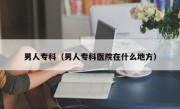 男人专科（男人专科医院在什么地方）