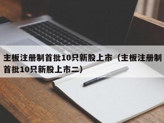 主板注册制首批10只新股上市（主板注册制首批10只新股上市二）