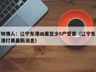 知情人：辽宁东港凶案至少5户受害（辽宁东港打黑最新消息）