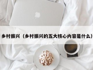 乡村振兴（乡村振兴的五大核心内容是什么）