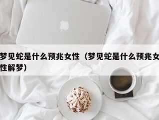 梦见蛇是什么预兆女性（梦见蛇是什么预兆女性解梦）