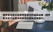 俄罗斯乌克兰边界冲突事件的最新进展（俄罗斯乌克兰边界冲突事件的最新进展图片）