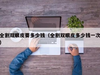 全割双眼皮要多少钱（全割双眼皮多少钱一次）