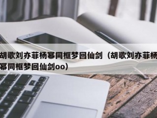 胡歌刘亦菲杨幂同框梦回仙剑（胡歌刘亦菲杨幂同框梦回仙剑oo）