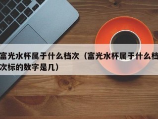 富光水杯属于什么档次（富光水杯属于什么档次标的数字是几）