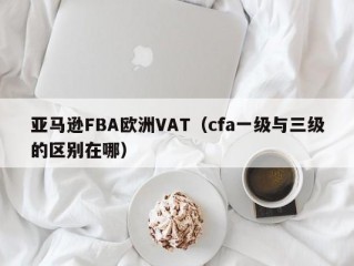 亚马逊FBA欧洲VAT（cfa一级与三级的区别在哪）