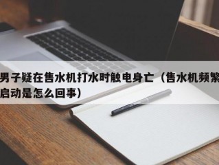 男子疑在售水机打水时触电身亡（售水机频繁启动是怎么回事）