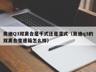 奥迪Q3双离合是干式还是湿式（奥迪q3的双离合变速箱怎么样）