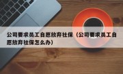 公司要求员工自愿放弃社保（公司要求员工自愿放弃社保怎么办）