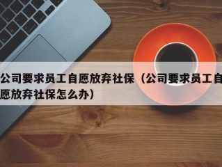 公司要求员工自愿放弃社保（公司要求员工自愿放弃社保怎么办）