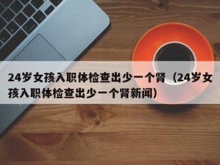 24岁女孩入职体检查出少一个肾（24岁女孩入职体检查出少一个肾新闻）