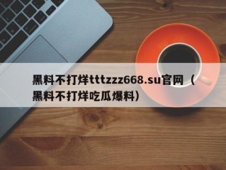 黑料不打烊tttzzz668.su官网（黑料不打烊吃瓜爆料）