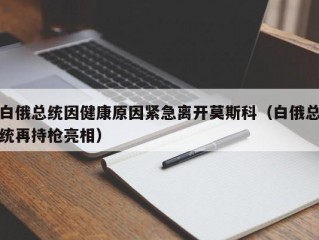 白俄总统因健康原因紧急离开莫斯科（白俄总统再持枪亮相）