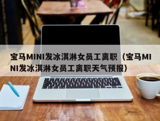 宝马MINI发冰淇淋女员工离职（宝马MINI发冰淇淋女员工离职天气预报）