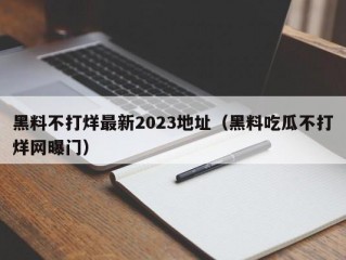 黑料不打烊最新2023地址（黑料吃瓜不打烊网曝门）