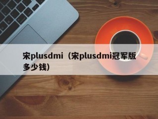 宋plusdmi（宋plusdmi冠军版多少钱）