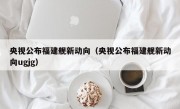 央视公布福建舰新动向（央视公布福建舰新动向ugjg）