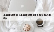 手表维修费用（手表维修费用1千多元有必要吗）